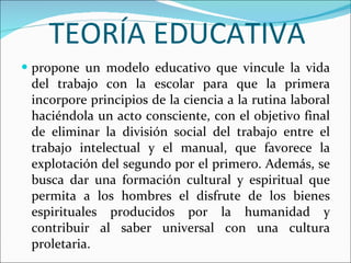 TEORÍA EDUCATIVA propone un modelo educativo que vincule la vida del trabajo con la escolar para que la primera incorpore principios de la ciencia a la rutina laboral haciéndola un acto consciente, con el objetivo final de eliminar la división social del trabajo entre el trabajo intelectual y el manual, que favorece la explotación del segundo por el primero. Además, se busca dar una formación cultural y espiritual que permita a los hombres el disfrute de los bienes espirituales producidos por la humanidad y contribuir al saber universal con una cultura proletaria. 