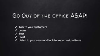 Go Out of the office ASAP!
✔ Talk to your customers
✔ Learn
✔ Test
✔ Pivot
✔ Listen to your users and look for recurrent p...