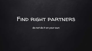 Find right partners
do not do it on your own
 