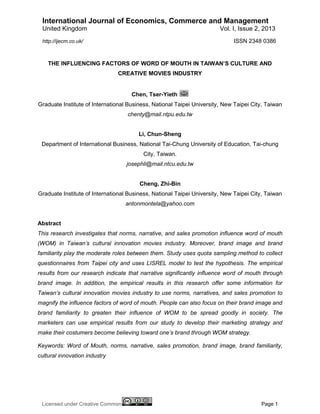 International Journal of Economics, Commerce and Management
United Kingdom

Vol. I, Issue 2, 2013
ISSN 2348 0386

http://ijecm.co.uk/

THE INFLUENCING FACTORS OF WORD OF MOUTH IN TAIWAN’S CULTURE AND
CREATIVE MOVIES INDUSTRY

Chen, Tser-Yieth
Graduate Institute of International Business, National Taipei University, New Taipei City, Taiwan
chenty@mail.ntpu.edu.tw

Li, Chun-Sheng
Department of International Business, National Tai-Chung University of Education, Tai-chung
City, Taiwan.
josephli@mail.ntcu.edu.tw

Cheng, Zhi-Bin
Graduate Institute of International Business, National Taipei University, New Taipei City, Taiwan
antonmontela@yahoo.com

Abstract
This research investigates that norms, narrative, and sales promotion influence word of mouth
(WOM) in Taiwan’s cultural innovation movies industry. Moreover, brand image and brand
familiarity play the moderate roles between them. Study uses quota sampling method to collect
questionnaires from Taipei city and uses LISREL model to test the hypothesis. The empirical
results from our research indicate that narrative significantly influence word of mouth through
brand image. In addition, the empirical results in this research offer some information for
Taiwan’s cultural innovation movies industry to use norms, narratives, and sales promotion to
magnify the influence factors of word of mouth. People can also focus on their brand image and
brand familiarity to greaten their influence of WOM to be spread goodly in society. The
marketers can use empirical results from our study to develop their marketing strategy and
make their costumers become believing toward one’s brand through WOM strategy.
Keywords: Word of Mouth, norms, narrative, sales promotion, brand image, brand familiarity,
cultural innovation industry

Licensed under Creative Common

Page 1

 
