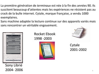 La première génération de  terminaux  est née à la fin des années 90. Ils suscitent beaucoup d’attentes mais les expériences ne résistent pas au crack de la bulle internet. Cytale, marque française, a vendu 1000 exemplaires. Sans machine adaptée la lecture continue sur des appareils variés mais sans rencontrer un véritable engouement.  Rocket Ebook  1998 -2003 Cytale  2001-2002 Sony Librié  2004- 2006 
