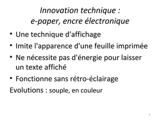 Innovation technique : e-paper, encre électronique Une technique d'affichage Imite l'apparence d'une feuille imprimée  Ne nécessite pas d'énergie pour laisser un texte affiché Fonctionne sans rétro-éclairage Evolutions :  souple, en couleur 