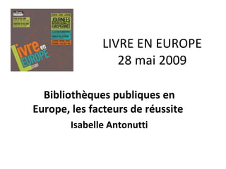 LIVRE EN EUROPE 28 mai 2009 Bibliothèques publiques en Europe, les facteurs de réussite  Isabelle Antonutti 