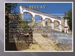 recuayRecuay Hace más de 1500 años, en la etapa denominada Intermedio Temprano, los habitantes de la actual provincia de Recuay desarrollaron una de las culturas más importantes de la época.La cultura Recuay, ocupaba gran parte del valle de Santa y en el Callejón de Huaylas.La cultura Recuay es conocida por su gran cementerio, y entierros a personas que tenian un buen cargo en la sociedad en aquel entonces.Estos cementerios estaban formados a base de galerías subterráneas a las que se llega desde un tubo de más de 1 m de profundidad y 0,70 m de diámetro, el cual da acceso a una cámara.Estas cámaras funerarias están enfoscadas por lajas de piedra muy toscas pegadas a la pared.Los objetos hallados como ofrendas destaca la escultura en piedra, por medio de la cual se representan guerreros y mujeres en diferentes estilos, que han sido denominados Aija, Huaraz y Huántar.