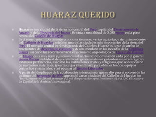 Huaraz queridoHuaraz es una ciudad de la sierra nor-central del Perú, capital del Departamento de Ancash y de la Provincia de Huaraz. Se sitúa a una altitud de 3.080 msnm en la parte central del Callejón de Huaylas.Es el centro más importante de economía, finanzas, ventas agrícolas, y de turismo dentro del Callejón de Huaylas, asi como una de las ciudades más importantes de la sierra del Perú. El mercado central es el más grande del Callejón. Huaraz es lugar de arribo de practicantes de deportes de aventura y de alta montaña en los nevados de la Cordillera Blanca, así como los recorridos hacia el yacimiento arqueológico de Chavín de Huántar.Su blasón es La muy noble y generosa ciudad de Huaraz denominación dada por el general Simón Bolívar, debido al desprendimiento generoso de sus pobladores, que entregaron todas sus pertenencias, así como las instituciones civiles y religiosas, que se despojaron de sus bienes materiales, (puertas, rejas y ventanas), para obtener fondos, equipos, pertrechos y materiales, y así equipar al Ejército Libertador.A partir del despliegue de la colaboración internacional que se dio para el socorro de las víctimas del terremoto de 1970, que asoló varias ciudades del Callejón de Huaylas (en Huaraz murieron 20 mil personas y 2 mil desaparecidos aproximadamente), recibió el nombre de Capital de la Amistad Internacional.