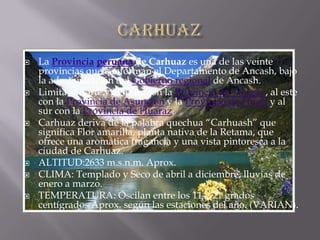 carhuaz.La Provinciaperuana de Carhuaz es una de las veinte provincias que conforman el Departamento de Ancash, bajo la administración del Gobierno regional de Ancash.Limita al norte y al oeste con la Provincia de Yungay, al este con la Provincia de Asunción y la Provincia de Huari y al sur con la Provincia de Huaraz.Carhuaz deriva de la palabra quechua “Carhuash” que significa Flor amarilla, planta nativa de la Retama, que ofrece una aromática fragancia y una vista pintoresca a la ciudad de Carhuaz.ALTITUD:2633 m.s.n.m. Aprox.CLIMA: Templado y Seco de abril a diciembre, lluvias de enero a marzo.TEMPERATURA: Oscilan entre los 11 y 21 grados centígrados Aprox. según las estaciones del año. (VARIAN).