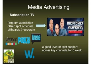 Media Advertising
 Subscription TV

Program association
30sec spot schedule
billboards In-program




                        a good level of spot support
                        across key channels for 6 week
 
