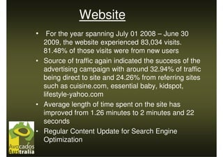 Website
• For the year spanning July 01 2008 – June 30
  2009, the website experienced 83,034 visits.
  81.48% of those visits were from new users
• Source of traffic again indicated the success of the
  advertising campaign with around 32.94% of traffic
  being direct to site and 24.26% from referring sites
  such as cuisine.com, essential baby, kidspot,
  lifestyle-yahoo.com
• Average length of time spent on the site has
  improved from 1.26 minutes to 2 minutes and 22
  seconds
• Regular Content Update for Search Engine
  Optimization
 