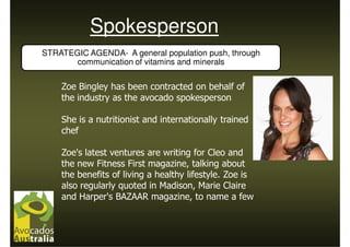 Spokesperson
STRATEGIC AGENDA- A general population push, through
       communication of vitamins and minerals


    Zoe Bingley has been contracted on behalf of
    the industry as the avocado spokesperson

    She is a nutritionist and internationally trained
    chef

    Zoe's latest ventures are writing for Cleo and
    the new Fitness First magazine, talking about
    the benefits of living a healthy lifestyle. Zoe is
    also regularly quoted in Madison, Marie Claire
    and Harper's BAZAAR magazine, to name a few
 