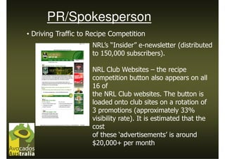 PR/Spokesperson
• Driving Traffic to Recipe Competition
                     NRL’s “Insider” e-newsletter (distributed
                     to 150,000 subscribers).

                     NRL Club Websites – the recipe
                     competition button also appears on all
                     16 of
                     the NRL Club websites. The button is
                     loaded onto club sites on a rotation of
                     3 promotions (approximately 33%
                     visibility rate). It is estimated that the
                     cost
                     of these ‘advertisements’ is around
                     $20,000+ per month
 
