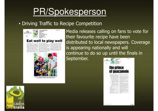 PR/Spokesperson
• Driving Traffic to Recipe Competition
                      Media releases calling on fans to vote for
                      their favourite recipe have been
                      distributed to local newspapers. Coverage
                      is appearing nationally and will
                      continue to do so up until the finals in
                      September.
 