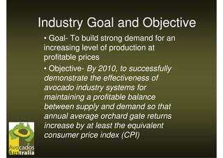 Industry Goal and Objective
 • Goal- To build strong demand for an
 increasing level of production at
 profitable prices
 • Objective- By 2010, to successfully
 demonstrate the effectiveness of
 avocado industry systems for
 maintaining a profitable balance
 between supply and demand so that
 annual average orchard gate returns
 increase by at least the equivalent
 consumer price index (CPI)
 