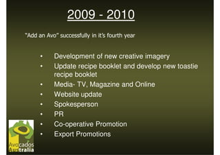 2009 - 2010
“Add an Avo” successfully in it’s fourth year


      •    Development of new creative imagery
      •    Update recipe booklet and develop new toastie
           recipe booklet
      •    Media- TV, Magazine and Online
      •    Website update
      •    Spokesperson
      •    PR
      •    Co-operative Promotion
      •    Export Promotions
 