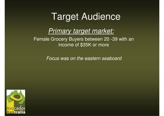 Target Audience
      Primary target market:
Female Grocery Buyers between 20 -39 with an
          income of $35K or more

     Focus was on the eastern seaboard
 
