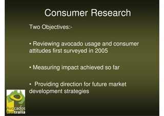 Consumer Research
Two Objectives:-

• Reviewing avocado usage and consumer
attitudes first surveyed in 2005

• Measuring impact achieved so far

• Providing direction for future market
development strategies
 