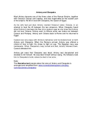 Antony and Cleopatra

Mark Antony became one of the three rulers of the Roman Empire, together
with Octavius Caesar and Lepidus, and was responsible for the eastern part
of the empire. He fell in love with Cleopatra, the Queen of Egypt.

As his wife had just died, Antony married Octavius’ sister, Octavia, in an
attempt to heal the rift between the two emperors. When Cleopatra heard
about Antony’s marriage she flew into a jealous rage as she knew that Antony
did not love Octavia. Antony went to Athens when war broke out between
Caesar and Pompey, Antony sent Octavia back to Rome and he returned to
Egypt.

Caesar was very angry with Antony’s behaviour and he declared war on both
Antony and Cleopatra. When the Romans arrived, Antony was offered a
choice of how to fight. He chose to fight on sea. The Egyptian navy was
inadequate. When Cleopatra’s navy turned and fled, Antony followed them.
Caesar defeated him.

Antony got news that Cleopatra was dead. Antony was devastated and
decided to kill himself. He wounded himself without dying. His followers took
him to Cleopatra’s tomb, where he died in her arms.

Note:
This Narrative text sample about the story of Antony and Cleopatra is
arranged and simplified from: www.nosweatshakespeare.com/play-
summary/antony-cleopatra/
 
