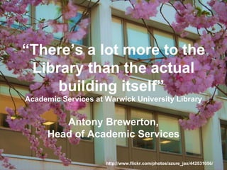 “ There’s a lot more to the Library than the actual building itself”  Academic Services at Warwick University Library Antony Brewerton, Head of Academic Services http://www.flickr.com/photos/azure_jax/442531056/ 