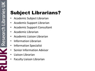 Subject Librarians?
• Academic Subject Librarian
• Academic Support Librarian
• Academic Support Consultant
• Academic Librarian
• Academic Liaison Librarian
• Information Librarian
• Information Specialist
• Senior Information Advisor
• Liaison Librarian
• Faculty Liaison Librarian
 