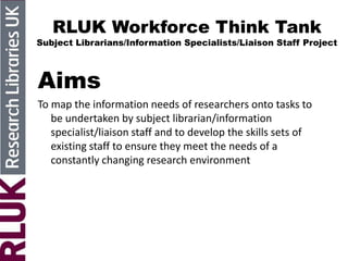RLUK Workforce Think Tank
Subject Librarians/Information Specialists/Liaison Staff Project
Aims
To map the information needs of researchers onto tasks to
be undertaken by subject librarian/information
specialist/liaison staff and to develop the skills sets of
existing staff to ensure they meet the needs of a
constantly changing research environment
 