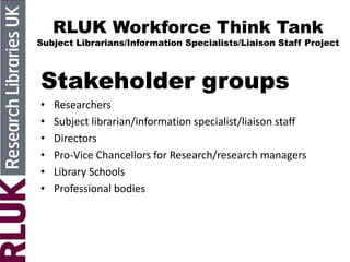 RLUK Workforce Think Tank
Subject Librarians/Information Specialists/Liaison Staff Project
Stakeholder groups
• Researchers
• Subject librarian/information specialist/liaison staff
• Directors
• Pro-Vice Chancellors for Research/research managers
• Library Schools
• Professional bodies
 