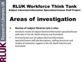 RLUK Workforce Think Tank
Subject Librarians/Information Specialists/Liaison Staff Project
Areas of investigation
1. Review of subject librarian (etc.) roles
• Literature review of subject librarian/information specialist/liaison
staff roles in the UK, North America and Australasia
• Environmental scan of subject librarian/information
specialist/liaison staff job descriptions, staffing structures and
models of researcher support in the UK, North America and
Australasia
 