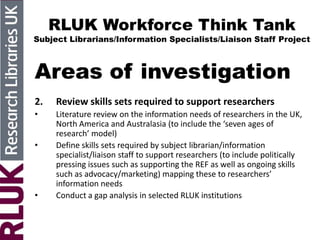 RLUK Workforce Think Tank
Subject Librarians/Information Specialists/Liaison Staff Project
Areas of investigation
2. Review skills sets required to support researchers
• Literature review on the information needs of researchers in the UK,
North America and Australasia (to include the ‘seven ages of
research’ model)
• Define skills sets required by subject librarian/information
specialist/liaison staff to support researchers (to include politically
pressing issues such as supporting the REF as well as ongoing skills
such as advocacy/marketing) mapping these to researchers’
information needs
• Conduct a gap analysis in selected RLUK institutions
 