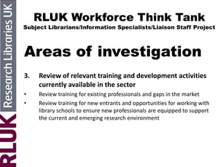 RLUK Workforce Think Tank
Subject Librarians/Information Specialists/Liaison Staff Project
Areas of investigation
3. Review of relevant training and development activities
currently available in the sector
• Review training for existing professionals and gaps in the market
• Review training for new entrants and opportunities for working with
library schools to ensure new professionals are equipped to support
the current and emerging research environment
 