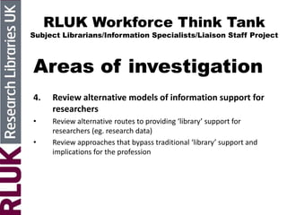 RLUK Workforce Think Tank
Subject Librarians/Information Specialists/Liaison Staff Project
Areas of investigation
4. Review alternative models of information support for
researchers
• Review alternative routes to providing ‘library’ support for
researchers (eg. research data)
• Review approaches that bypass traditional ‘library’ support and
implications for the profession
 