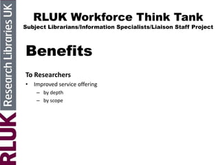 RLUK Workforce Think Tank
Subject Librarians/Information Specialists/Liaison Staff Project
Benefits
To Researchers
• Improved service offering
– by depth
– by scope
 
