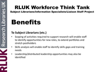 RLUK Workforce Think Tank
Subject Librarians/Information Specialists/Liaison Staff Project
Benefits
To Subject Librarians (etc.)
• Scoping of activities required to support research will enable staff
to identify opportunities for new roles, to extend portfolios and
stretch postholders
• Skills analysis will enable staff to identify skills gaps and training
needs
• Leadership/distributed leadership opportunities may also be
identified
 