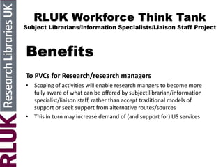 RLUK Workforce Think Tank
Subject Librarians/Information Specialists/Liaison Staff Project
Benefits
To PVCs for Research/research managers
• Scoping of activities will enable research mangers to become more
fully aware of what can be offered by subject librarian/information
specialist/liaison staff, rather than accept traditional models of
support or seek support from alternative routes/sources
• This in turn may increase demand of (and support for) LIS services
 
