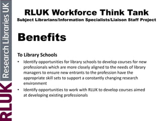 RLUK Workforce Think Tank
Subject Librarians/Information Specialists/Liaison Staff Project
Benefits
To Library Schools
• Identify opportunities for library schools to develop courses for new
professionals which are more closely aligned to the needs of library
managers to ensure new entrants to the profession have the
appropriate skill sets to support a constantly changing research
environment
• Identify opportunities to work with RLUK to develop courses aimed
at developing existing professionals
 