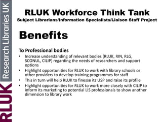 RLUK Workforce Think Tank
Subject Librarians/Information Specialists/Liaison Staff Project
Benefits
To Professional bodies
• Increase understanding of relevant bodies (RLUK, RIN, RLG,
SCONUL, CILIP) regarding the needs of researchers and support
options
• Highlight opportunities for RLUK to work with library schools or
other providers to develop training programmes for staff
• This in turn will help RLUK to finesse its USP and raise its profile
• Highlight opportunities for RLUK to work more closely with CILIP to
inform its marketing to potential LIS professionals to show another
dimension to library work
 