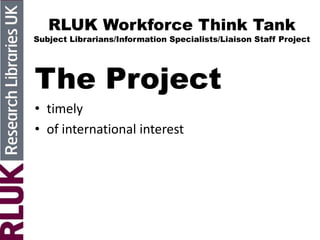 RLUK Workforce Think Tank
Subject Librarians/Information Specialists/Liaison Staff Project
The Project
• timely
• of international interest
 