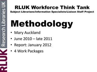 RLUK Workforce Think Tank
Subject Librarians/Information Specialists/Liaison Staff Project
Methodology
• Mary Auckland
• June 2010 – late 2011
• Report: January 2012
• 4 Work Packages
 