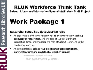 RLUK Workforce Think Tank
Subject Librarians/Information Specialists/Liaison Staff Project
Work Package 1
Researcher needs & Subject Librarian roles
• An exploration of the information needs and information seeking
behaviour of researchers, and the role of Subject Librarians
supporting these, and mapping the role of Subject Librarians to the
needs of researchers
• An environmental scan of ‘subject librarian’ job descriptions,
staffing structures and models of researcher support
– review of current literature
– short questionnaire to 23 libraries
 