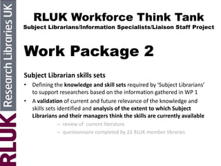 RLUK Workforce Think Tank
Subject Librarians/Information Specialists/Liaison Staff Project
Work Package 2
Subject Librarian skills sets
• Defining the knowledge and skill sets required by ‘Subject Librarians’
to support researchers based on the information gathered in WP 1
• A validation of current and future relevance of the knowledge and
skills sets identified and analysis of the extent to which Subject
Librarians and their managers think the skills are currently available
– review of current literature
– questionnaire completed by 22 RLUK member libraries
 