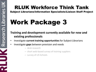RLUK Workforce Think Tank
Subject Librarians/Information Specialists/Liaison Staff Project
Work Package 3
Training and development currently available for new and
existing professionals
• Investigate current training opportunities for Subject Librarians
• Investigate gaps between provision and needs
– desk research
– short web-based survey of training suppliers
– survey of LIS Schools
 