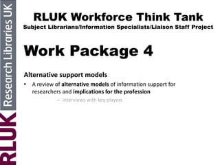 RLUK Workforce Think Tank
Subject Librarians/Information Specialists/Liaison Staff Project
Work Package 4
Alternative support models
• A review of alternative models of information support for
researchers and implications for the profession
– interviews with key players
 