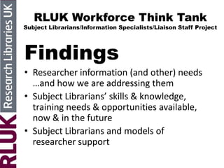 RLUK Workforce Think Tank
Subject Librarians/Information Specialists/Liaison Staff Project
Findings
• Researcher information (and other) needs
…and how we are addressing them
• Subject Librarians’ skills & knowledge,
training needs & opportunities available,
now & in the future
• Subject Librarians and models of
researcher support
 