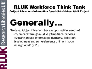 RLUK Workforce Think Tank
Subject Librarians/Information Specialists/Liaison Staff Project
Generally…
‘To date, Subject Librarians have supported the needs of
researchers through relatively traditional services
revolving around information discovery, collection
development and some elements of information
management.’ (p.28)
 