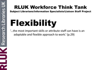RLUK Workforce Think Tank
Subject Librarians/Information Specialists/Liaison Staff Project
Flexibility
‘...the most important skills or attribute staff can have is an
adaptable and flexible approach to work.’ (p.29)
 
