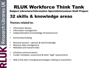 RLUK Workforce Think Tank
Subject Librarians/Information Specialists/Liaison Staff Project
32 skills & knowledge areas
Themes related to:
• Information literacy
• Information management
• Subject/discipline & knowledge of tools/sources
• Partnership building
• Research process – generic & local knowledge
• Research data management
• Metadata and research data
• Scholarly communications
• Funder mandates, assessment & other ‘legal’ requirements
• Web 2.0 & other emerging technologies relating to researchers
 
