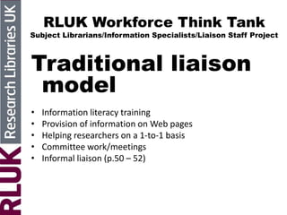 RLUK Workforce Think Tank
Subject Librarians/Information Specialists/Liaison Staff Project
Traditional liaison
model
• Information literacy training
• Provision of information on Web pages
• Helping researchers on a 1-to-1 basis
• Committee work/meetings
• Informal liaison (p.50 – 52)
 