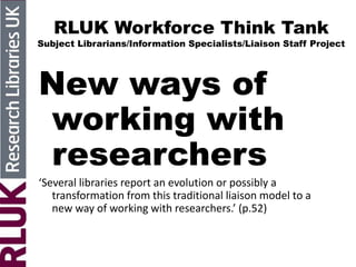 RLUK Workforce Think Tank
Subject Librarians/Information Specialists/Liaison Staff Project
New ways of
working with
researchers
‘Several libraries report an evolution or possibly a
transformation from this traditional liaison model to a
new way of working with researchers.’ (p.52)
 