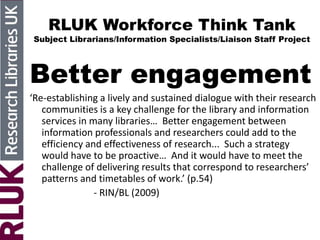RLUK Workforce Think Tank
Subject Librarians/Information Specialists/Liaison Staff Project
Better engagement
‘Re-establishing a lively and sustained dialogue with their research
communities is a key challenge for the library and information
services in many libraries… Better engagement between
information professionals and researchers could add to the
efficiency and effectiveness of research... Such a strategy
would have to be proactive… And it would have to meet the
challenge of delivering results that correspond to researchers’
patterns and timetables of work.’ (p.54)
- RIN/BL (2009)
 