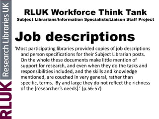 RLUK Workforce Think Tank
Subject Librarians/Information Specialists/Liaison Staff Project
Job descriptions
‘Most participating libraries provided copies of job descriptions
and person specifications for their Subject Librarian posts.
On the whole these documents make little mention of
support for research, and even when they do the tasks and
responsibilities included, and the skills and knowledge
mentioned, are couched in very general, rather than
specific, terms. By and large they do not reflect the richness
of the *researcher’s needs+.’ (p.56-57)
 
