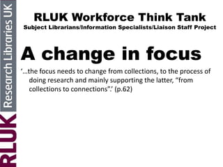 RLUK Workforce Think Tank
Subject Librarians/Information Specialists/Liaison Staff Project
A change in focus
‘…the focus needs to change from collections, to the process of
doing research and mainly supporting the latter, “from
collections to connections”.’ (p.62)
 
