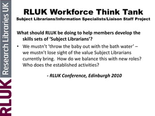 RLUK Workforce Think Tank
Subject Librarians/Information Specialists/Liaison Staff Project
What should RLUK be doing to help members develop the
skills sets of ‘Subject Librarians’?
• We mustn’t ‘throw the baby out with the bath water’ –
we mustn’t lose sight of the value Subject Librarians
currently bring. How do we balance this with new roles?
Who does the established activities?
- RLUK Conference, Edinburgh 2010
 