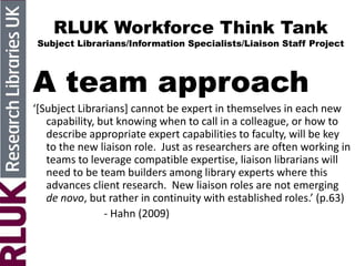 RLUK Workforce Think Tank
Subject Librarians/Information Specialists/Liaison Staff Project
A team approach
‘*Subject Librarians+ cannot be expert in themselves in each new
capability, but knowing when to call in a colleague, or how to
describe appropriate expert capabilities to faculty, will be key
to the new liaison role. Just as researchers are often working in
teams to leverage compatible expertise, liaison librarians will
need to be team builders among library experts where this
advances client research. New liaison roles are not emerging
de novo, but rather in continuity with established roles.’ (p.63)
- Hahn (2009)
 